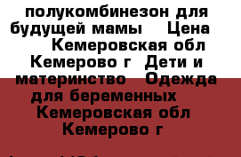 полукомбинезон для будущей мамы  › Цена ­ 750 - Кемеровская обл., Кемерово г. Дети и материнство » Одежда для беременных   . Кемеровская обл.,Кемерово г.